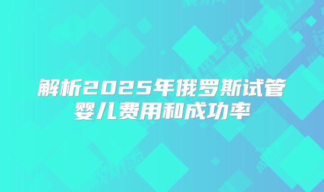 解析2025年俄罗斯试管婴儿费用和成功率