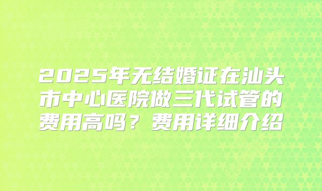2025年无结婚证在汕头市中心医院做三代试管的费用高吗？费用详细介绍