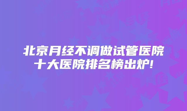 北京月经不调做试管医院十大医院排名榜出炉!