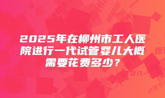 2025年在柳州市工人医院进行一代试管婴儿大概需要花费多少?