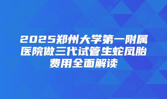 2025郑州大学第一附属医院做三代试管生蛇凤胎费用全面解读