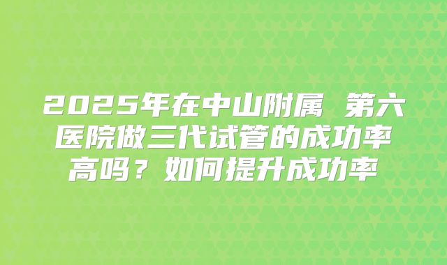 2025年在中山附属 第六医院做三代试管的成功率高吗？如何提升成功率