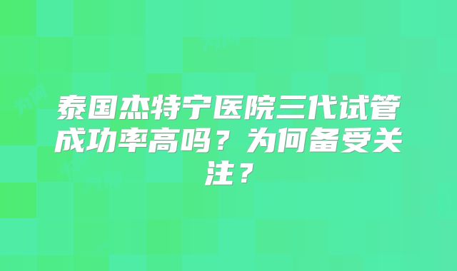 泰国杰特宁医院三代试管成功率高吗?为何备受关注?