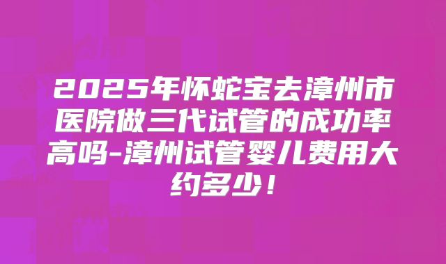 2025年怀蛇宝去漳州市医院做三代试管的成功率高吗-漳州试管婴儿费用大约多少!