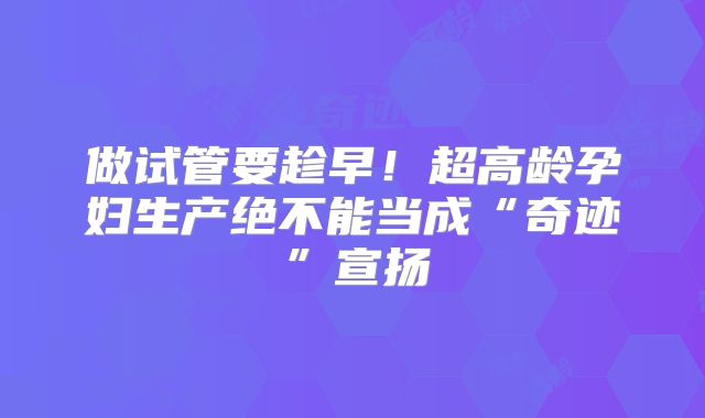 做试管要趁早!超高龄孕妇生产绝不能当成“奇迹”宣扬
