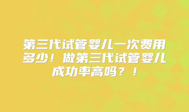 第三代试管婴儿一次费用多少!做第三代试管婴儿成功率高吗?!