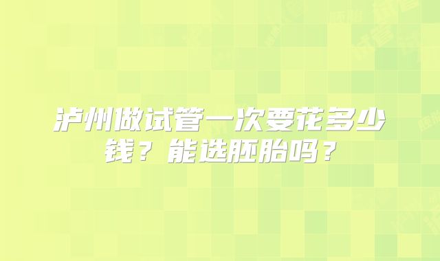 泸州做试管一次要花多少钱?能选胚胎吗?
