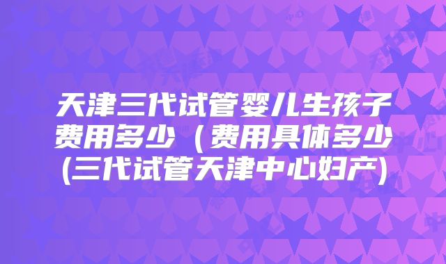 天津三代试管婴儿生孩子费用多少(费用具体多少(三代试管天津中心妇产)