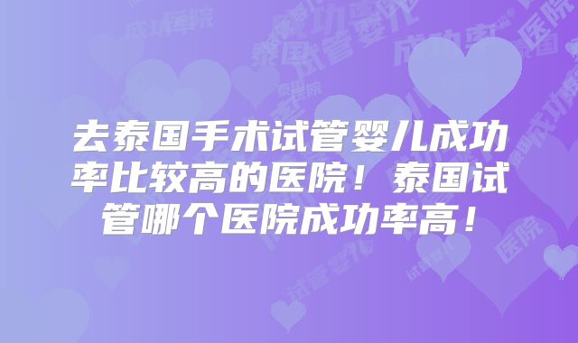 去泰国手术试管婴儿成功率比较高的医院！泰国试管哪个医院成功率高！