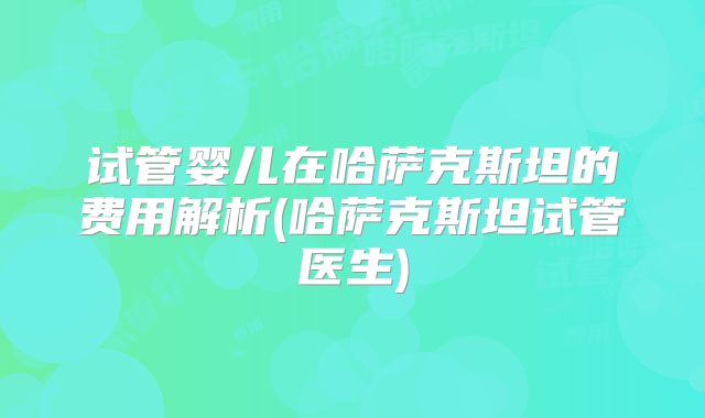 试管婴儿在哈萨克斯坦的费用解析(哈萨克斯坦试管医生)