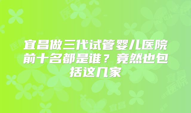 宜昌做三代试管婴儿医院前十名都是谁？竟然也包括这几家