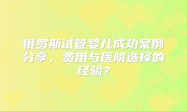 俄罗斯试管婴儿成功案例分享，费用与医院选择的经验？