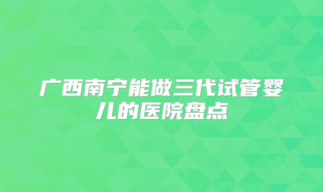 广西南宁能做三代试管婴儿的医院盘点