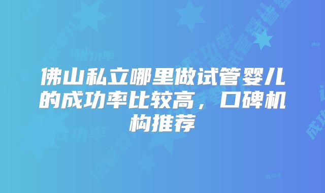 佛山私立哪里做试管婴儿的成功率比较高,口碑机构推荐