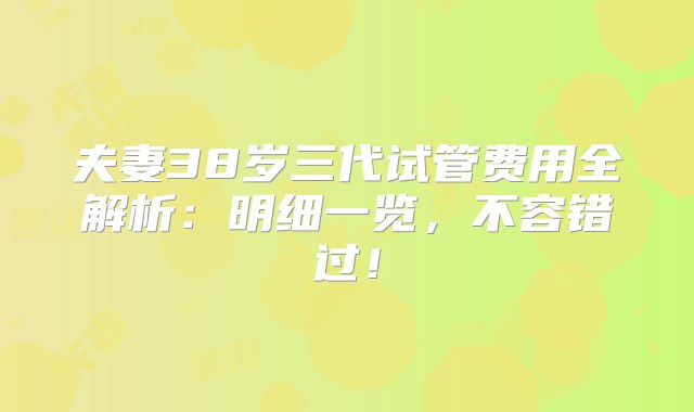 夫妻38岁三代试管费用全解析：明细一览，不容错过！