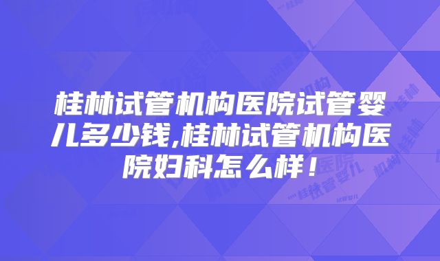 桂林试管机构医院试管婴儿多少钱,桂林试管机构医院妇科怎么样!