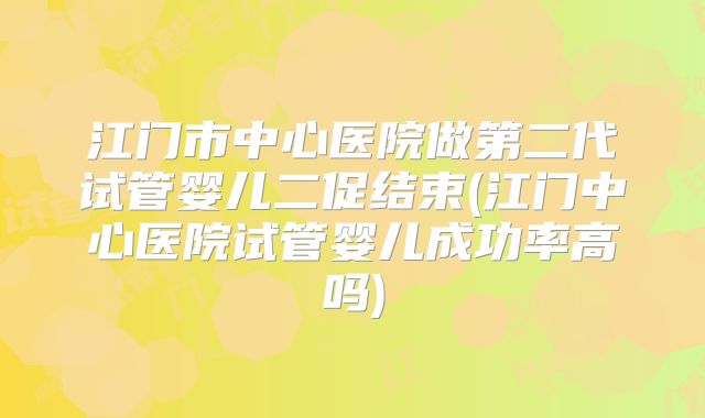 江门市中心医院做第二代试管婴儿二促结束(江门中心医院试管婴儿成功率高吗)