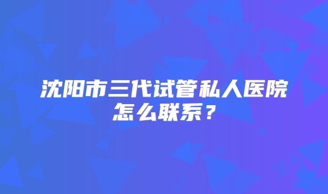 沈阳市三代试管私人医院怎么联系?
