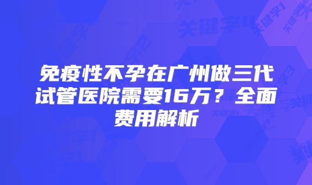 免疫性不孕在广州做三代试管医院需要16万？全面费用解析