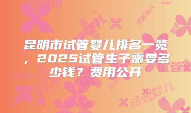 昆明市试管婴儿排名一览，2025试管生子需要多少钱？费用公开