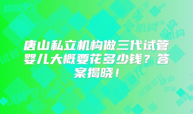 唐山私立机构做三代试管婴儿大概要花多少钱？答案揭晓！