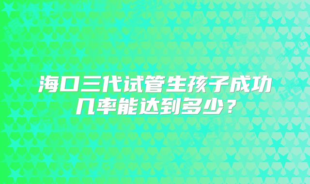 海口三代试管生孩子成功几率能达到多少？