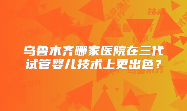 乌鲁木齐哪家医院在三代试管婴儿技术上更出色？