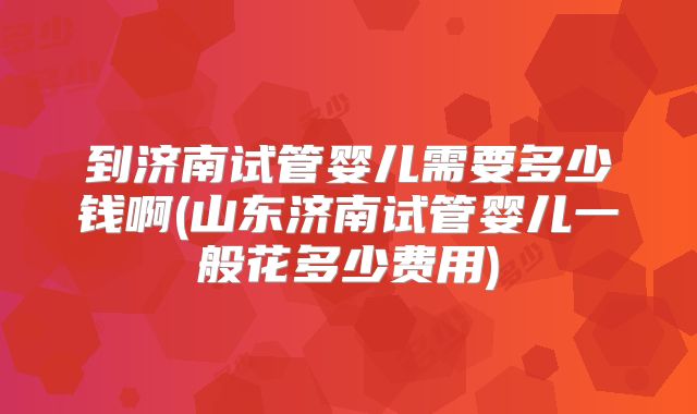 到济南试管婴儿需要多少钱啊(山东济南试管婴儿一般花多少费用)