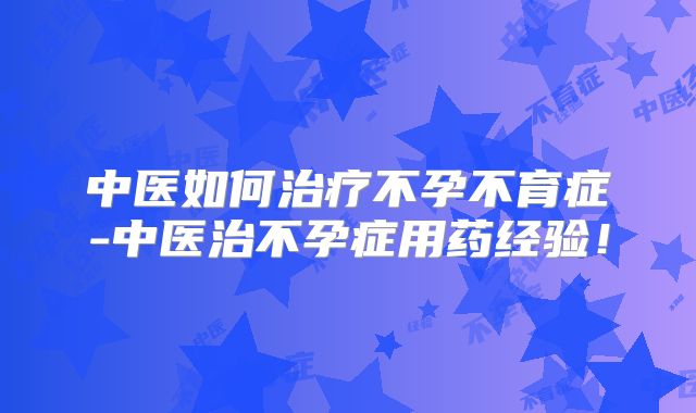 中医如何治疗不孕不育症-中医治不孕症用药经验!