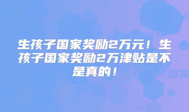 生孩子国家奖励2万元!生孩子国家奖励2万津贴是不是真的!