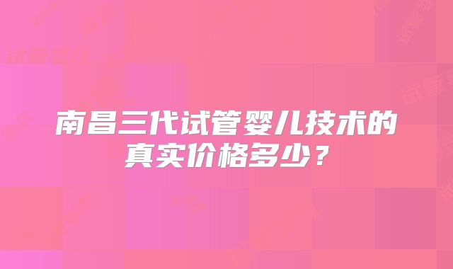 南昌三代试管婴儿技术的真实价格多少?