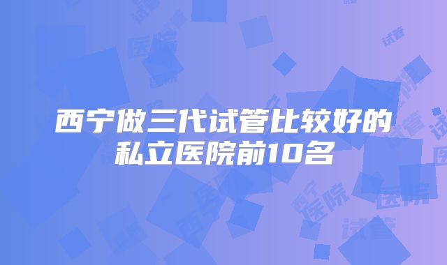 西宁做三代试管比较好的私立医院前10名