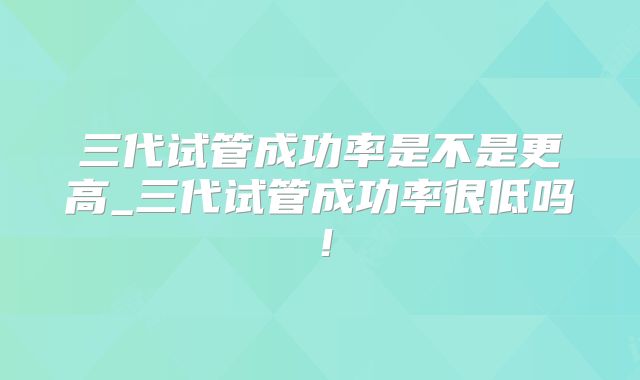 三代试管成功率是不是更高_三代试管成功率很低吗！