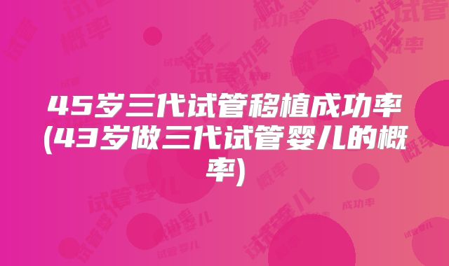 45岁三代试管移植成功率(43岁做三代试管婴儿的概率)