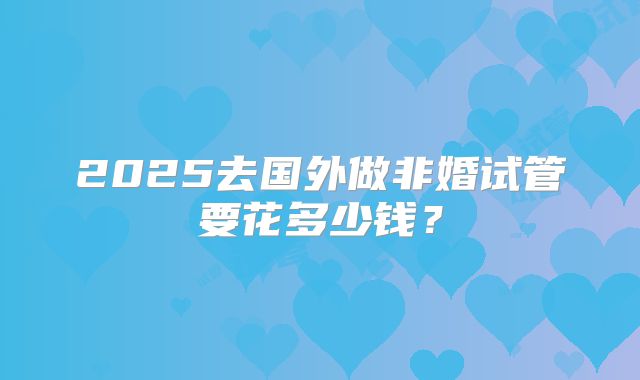 2025去国外做非婚试管要花多少钱?