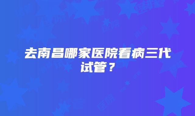 去南昌哪家医院看病三代试管?
