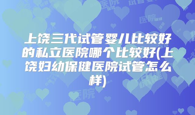 上饶三代试管婴儿比较好的私立医院哪个比较好(上饶妇幼保健医院试管怎么样)