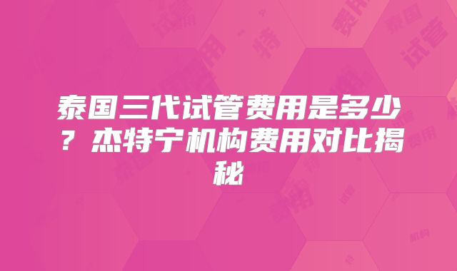 泰国三代试管费用是多少？杰特宁机构费用对比揭秘