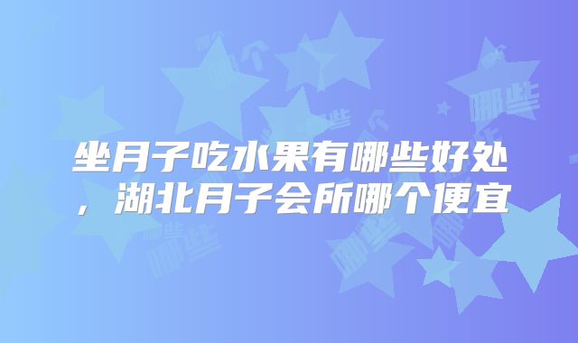 坐月子吃水果有哪些好处,湖北月子会所哪个便宜