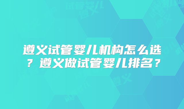 遵义试管婴儿机构怎么选?遵义做试管婴儿排名?
