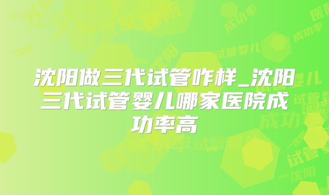 沈阳做三代试管咋样_沈阳三代试管婴儿哪家医院成功率高