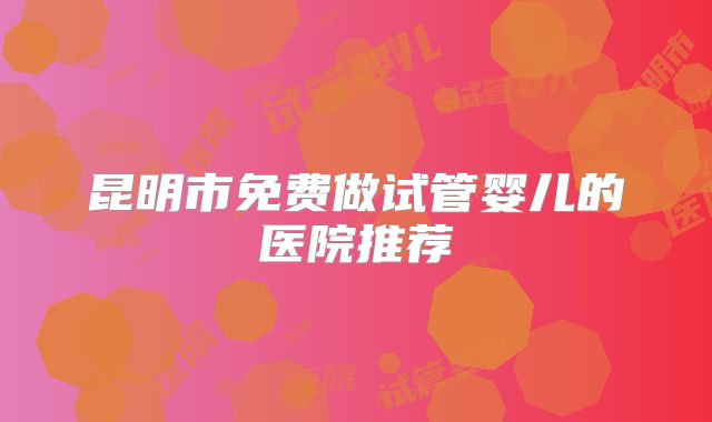 昆明市免费做试管婴儿的医院推荐
