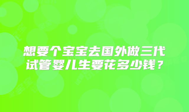 想要个宝宝去国外做三代试管婴儿生要花多少钱?