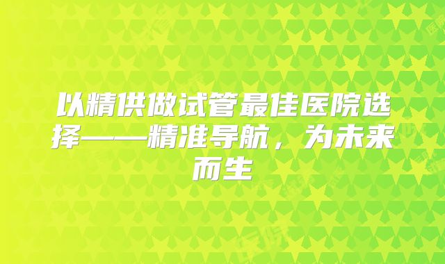 以精供做试管最佳医院选择——精准导航，为未来而生