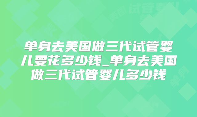 单身去美国做三代试管婴儿要花多少钱_单身去美国做三代试管婴儿多少钱