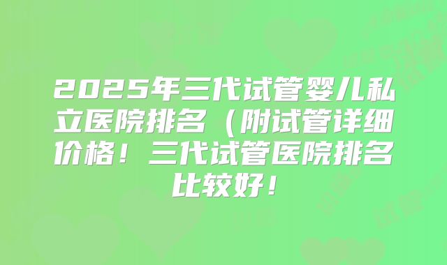 2025年三代试管婴儿私立医院排名（附试管详细价格！三代试管医院排名比较好！