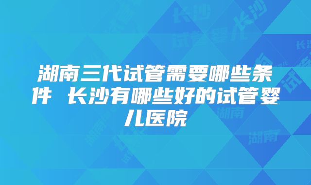 湖南三代试管需要哪些条件 长沙有哪些好的试管婴儿医院