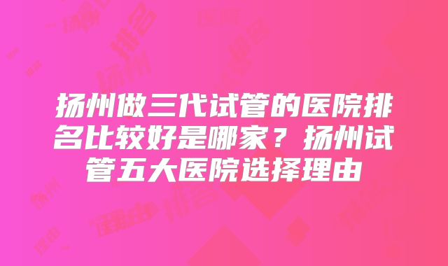 扬州做三代试管的医院排名比较好是哪家？扬州试管五大医院选择理由