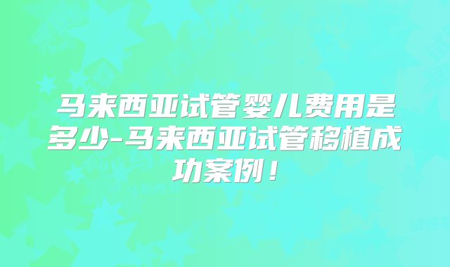 马来西亚试管婴儿费用是多少-马来西亚试管移植成功案例！