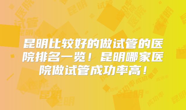 昆明比较好的做试管的医院排名一览！昆明哪家医院做试管成功率高！